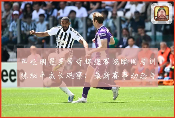 田径明星罗蒂奇辉煌赛场瞬间与训练秘辛成长观察：最新赛事动态与深度分析