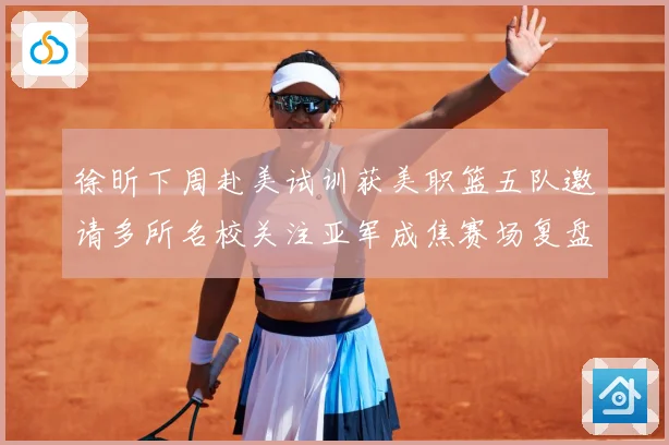 徐昕下周赴美试训获美职篮五队邀请多所名校关注亚军成焦赛场复盘：最新赛事动态与深度分析