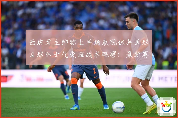 西班牙主帅称上半场表现优异丢球后球队士气受挫战术观察：最新赛事动态与深度分析