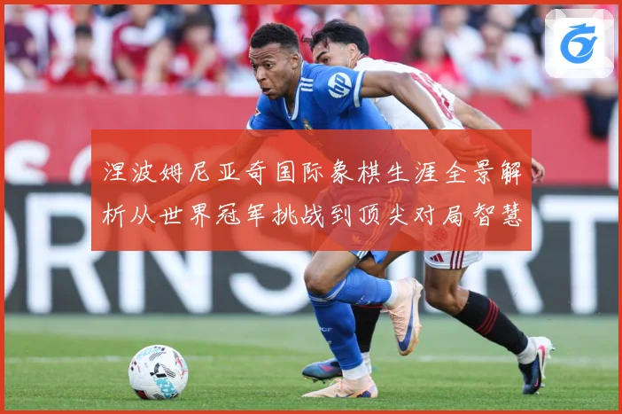 涅波姆尼亚奇国际象棋生涯全景解析从世界冠军挑战到顶尖对局智慧：最新赛事动态与深度分析
