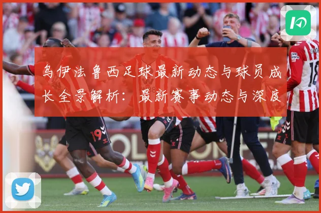 乌伊法鲁西足球最新动态与球员成长全景解析：最新赛事动态与深度分析