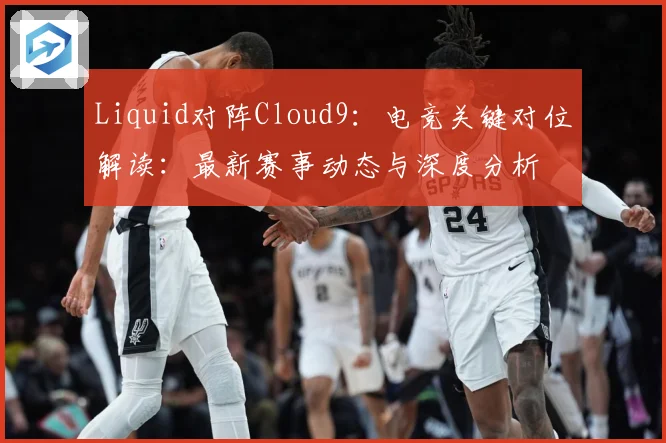 Liquid对阵Cloud9：电竞关键对位解读：最新赛事动态与深度分析