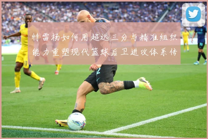 特雷杨如何用超远三分与精准组织能力重塑现代篮球后卫进攻体系传奇之路：最新赛事动态与深度分析